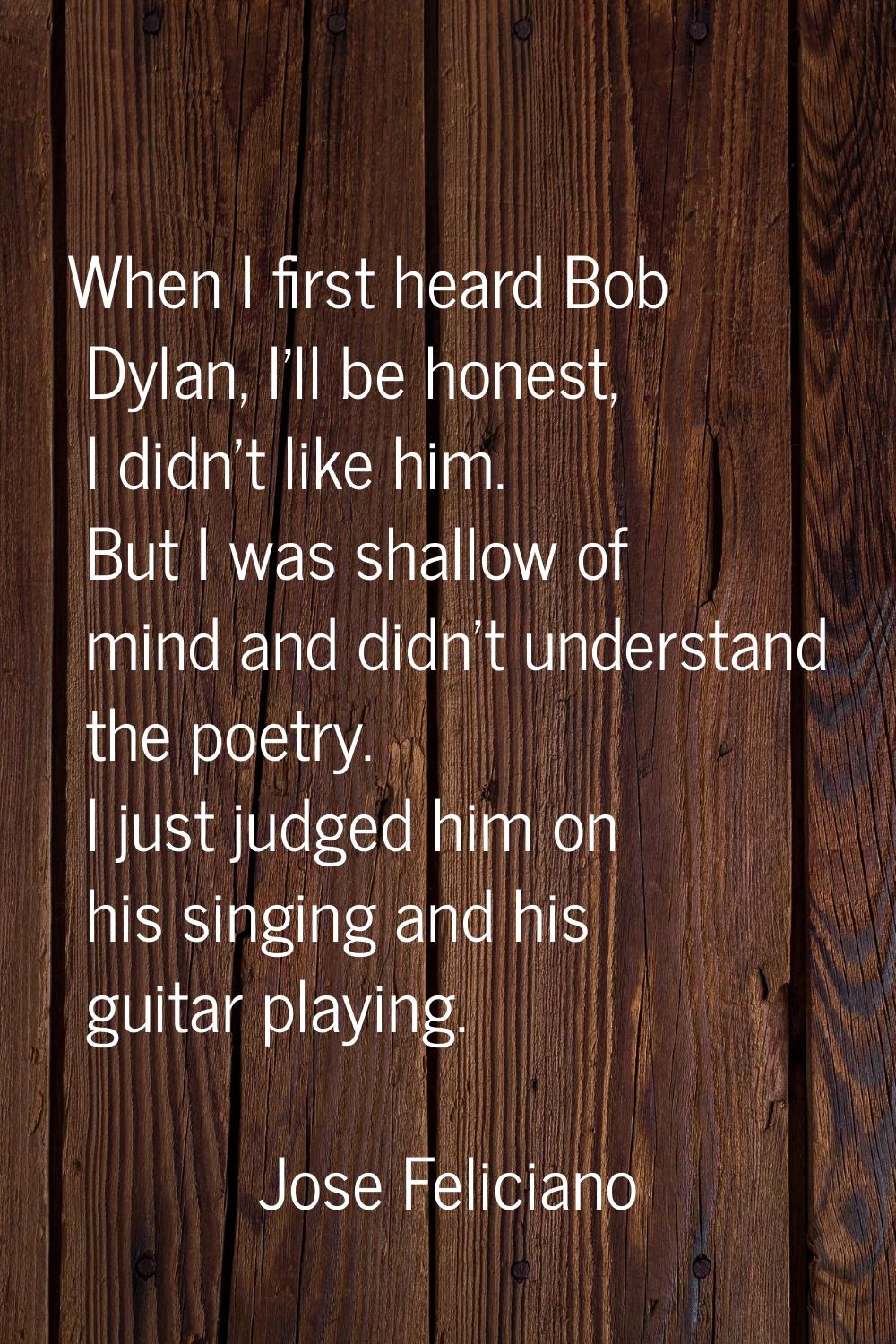 When I first heard Bob Dylan, I'll be honest, I didn't like him. But I was shallow of mind and didn