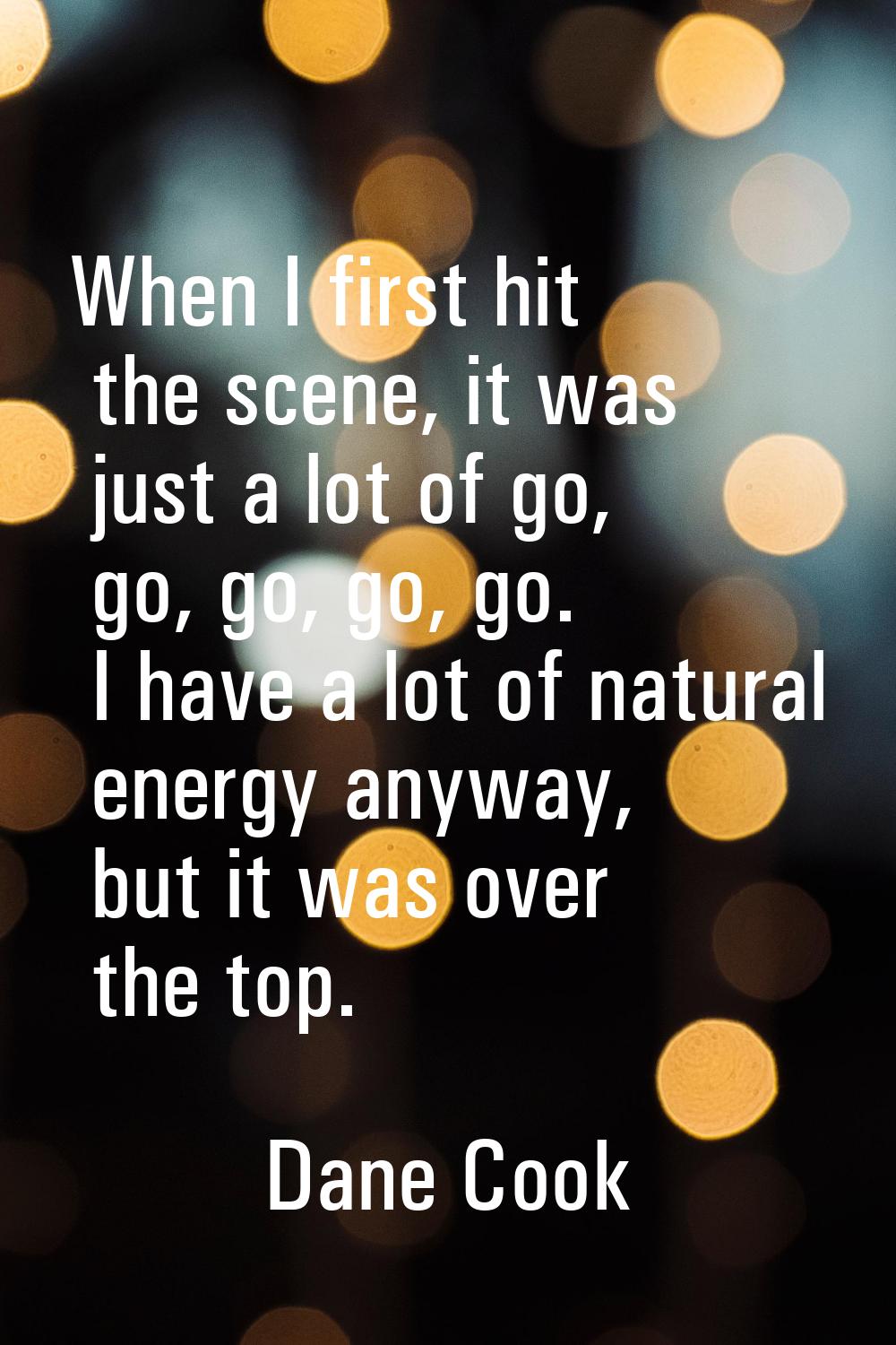 When I first hit the scene, it was just a lot of go, go, go, go, go. I have a lot of natural energy