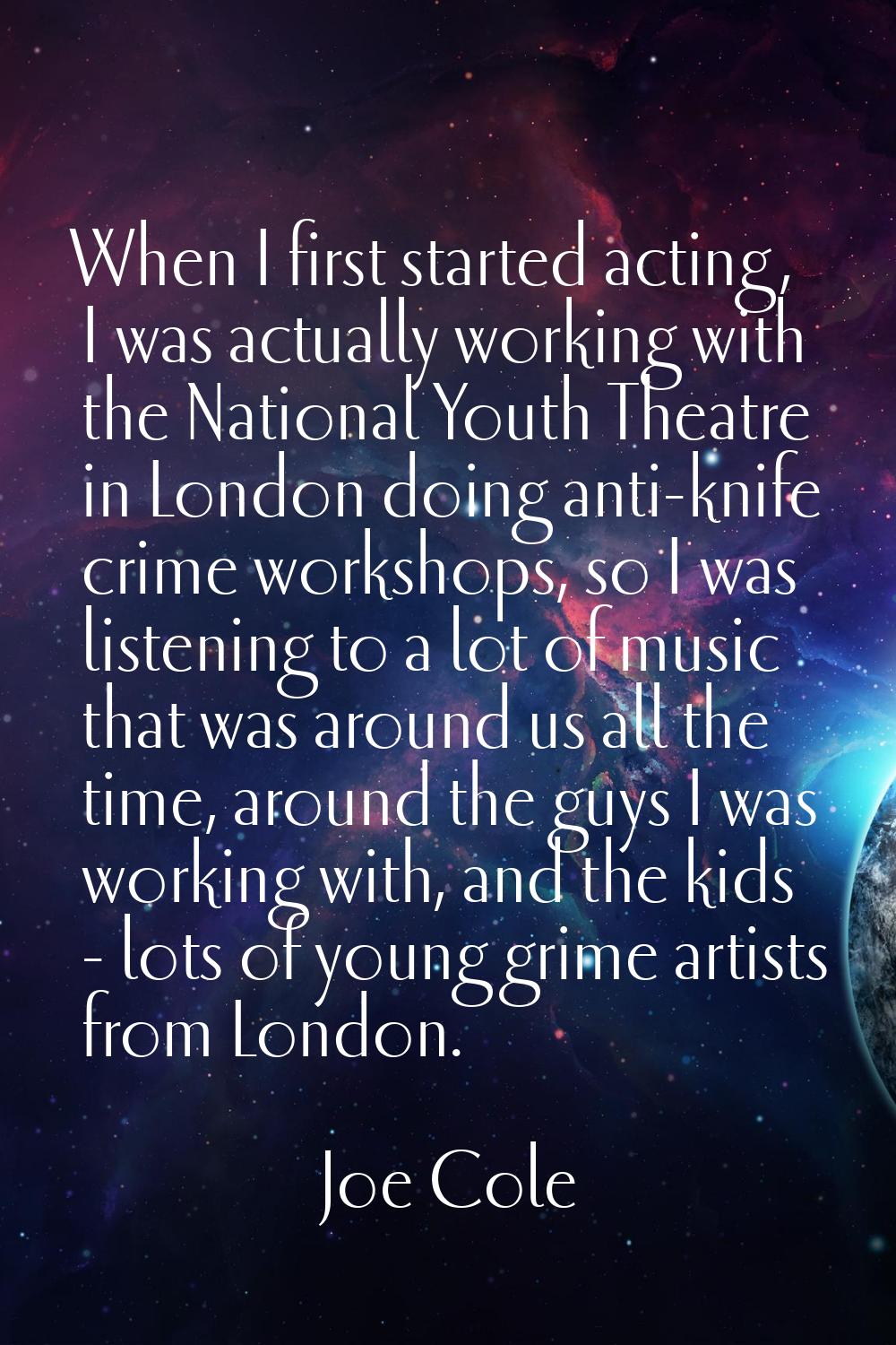 When I first started acting, I was actually working with the National Youth Theatre in London doing