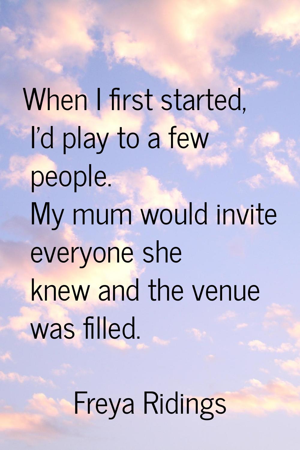 When I first started, I'd play to a few people. My mum would invite everyone she knew and the venue