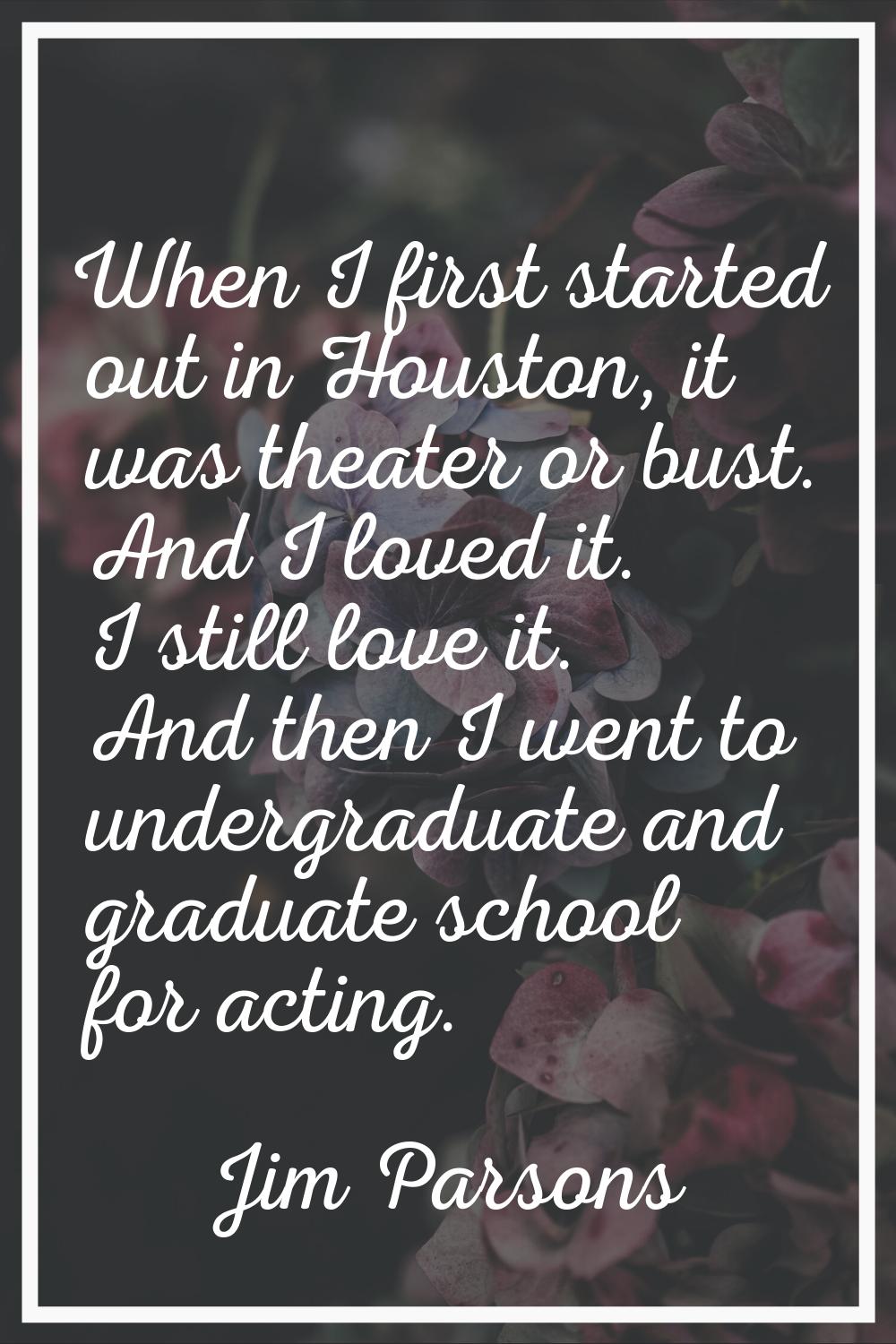 When I first started out in Houston, it was theater or bust. And I loved it. I still love it. And t