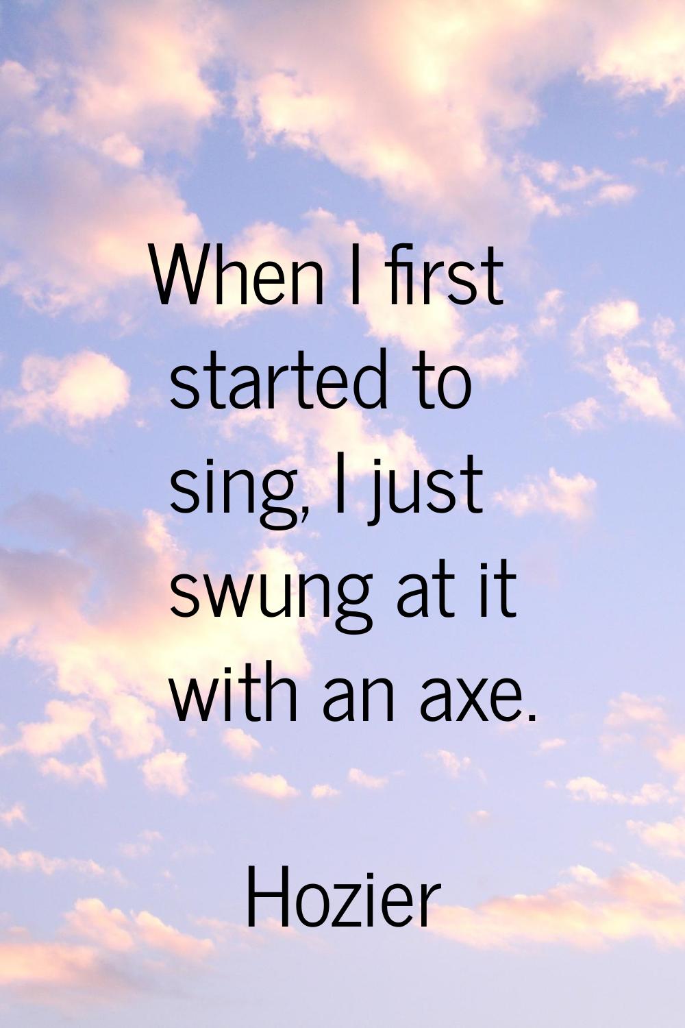 When I first started to sing, I just swung at it with an axe.