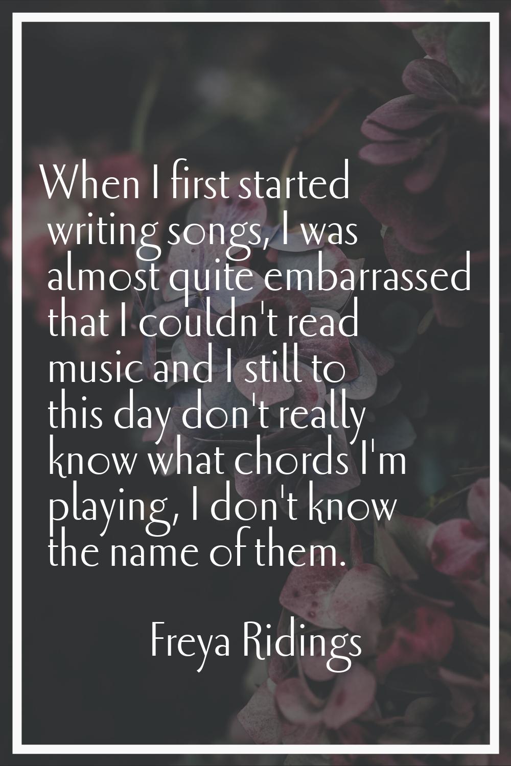 When I first started writing songs, I was almost quite embarrassed that I couldn't read music and I