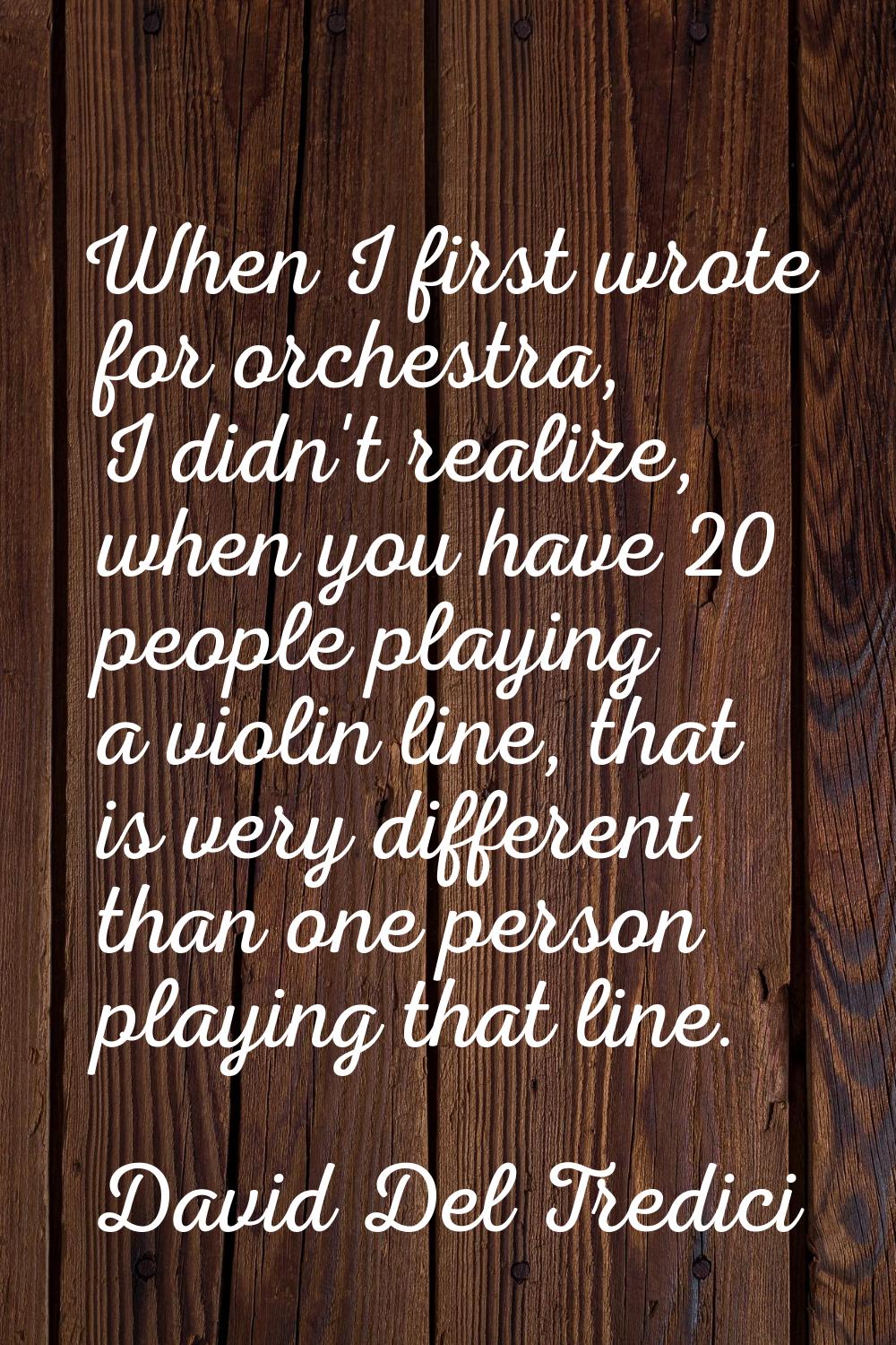 When I first wrote for orchestra, I didn't realize, when you have 20 people playing a violin line, 