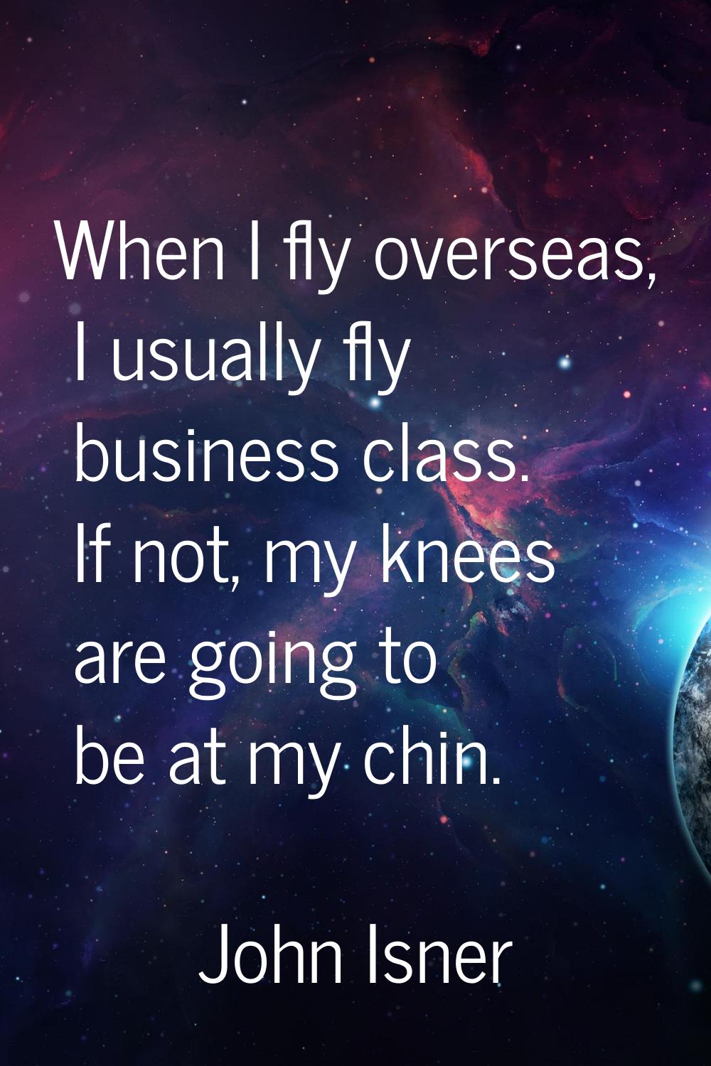 When I fly overseas, I usually fly business class. If not, my knees are going to be at my chin.