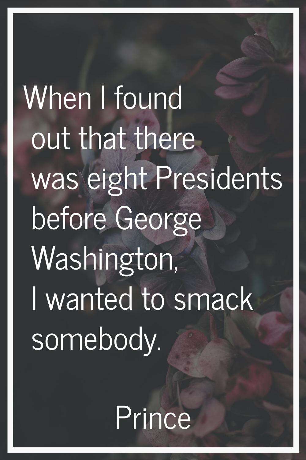 When I found out that there was eight Presidents before George Washington, I wanted to smack somebo