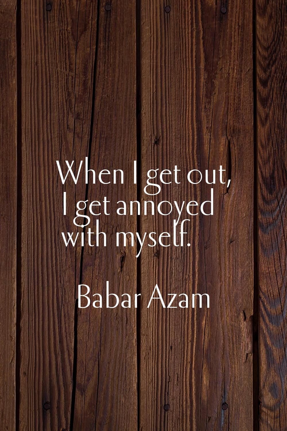 When I get out, I get annoyed with myself.