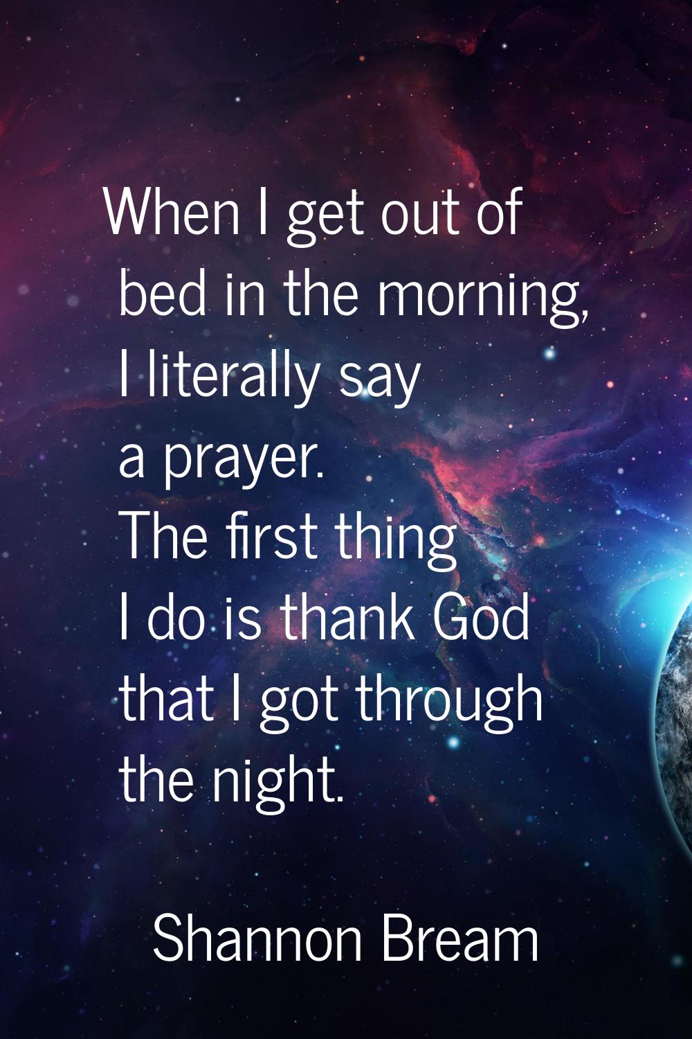 When I get out of bed in the morning, I literally say a prayer. The first thing I do is thank God t