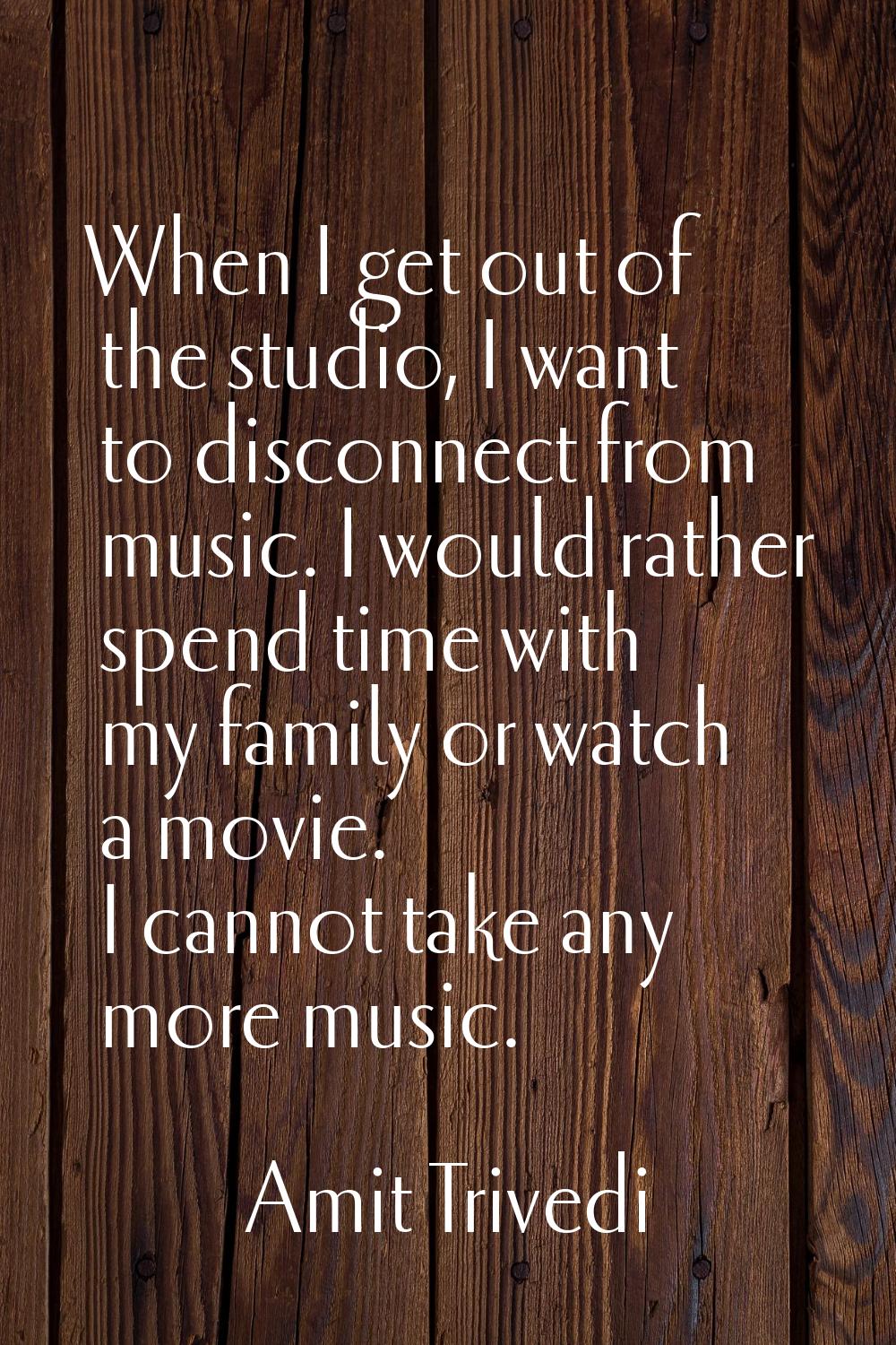 When I get out of the studio, I want to disconnect from music. I would rather spend time with my fa