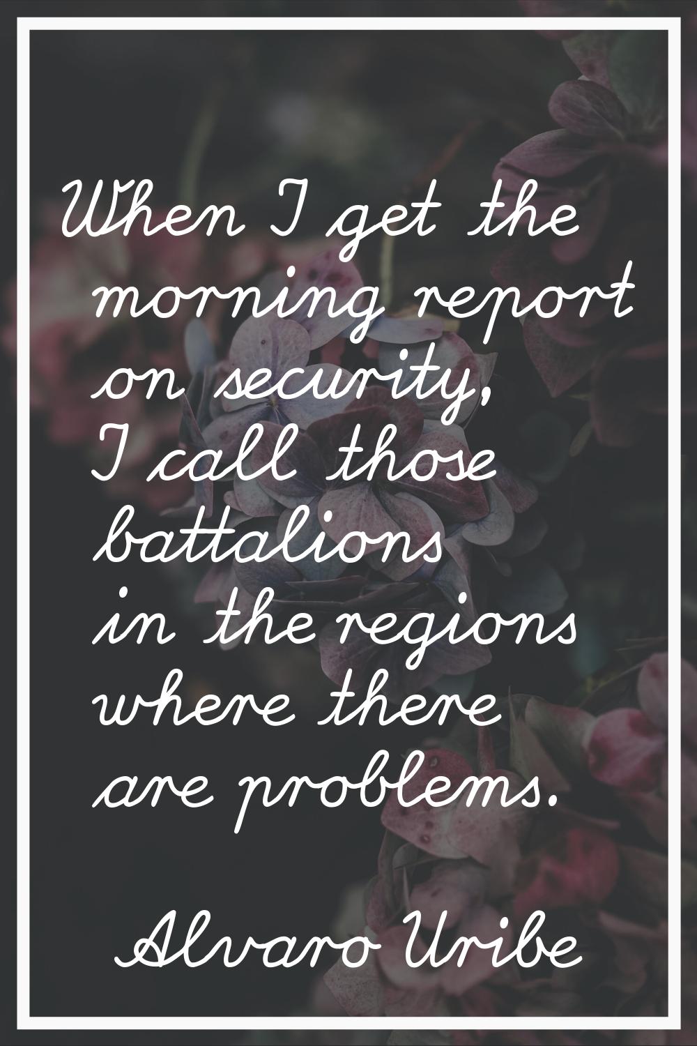 When I get the morning report on security, I call those battalions in the regions where there are p