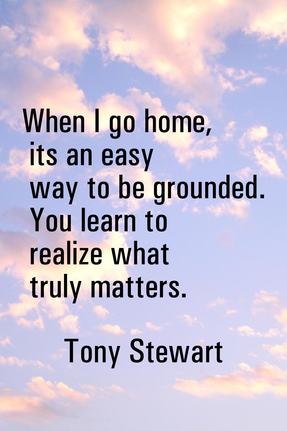 When I go home, its an easy way to be grounded. You learn to realize what truly matters.