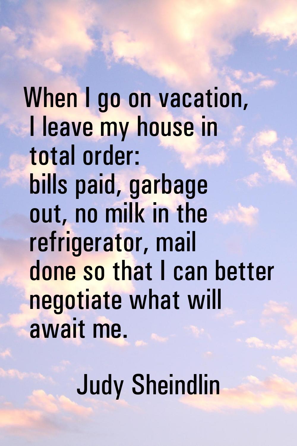When I go on vacation, I leave my house in total order: bills paid, garbage out, no milk in the ref