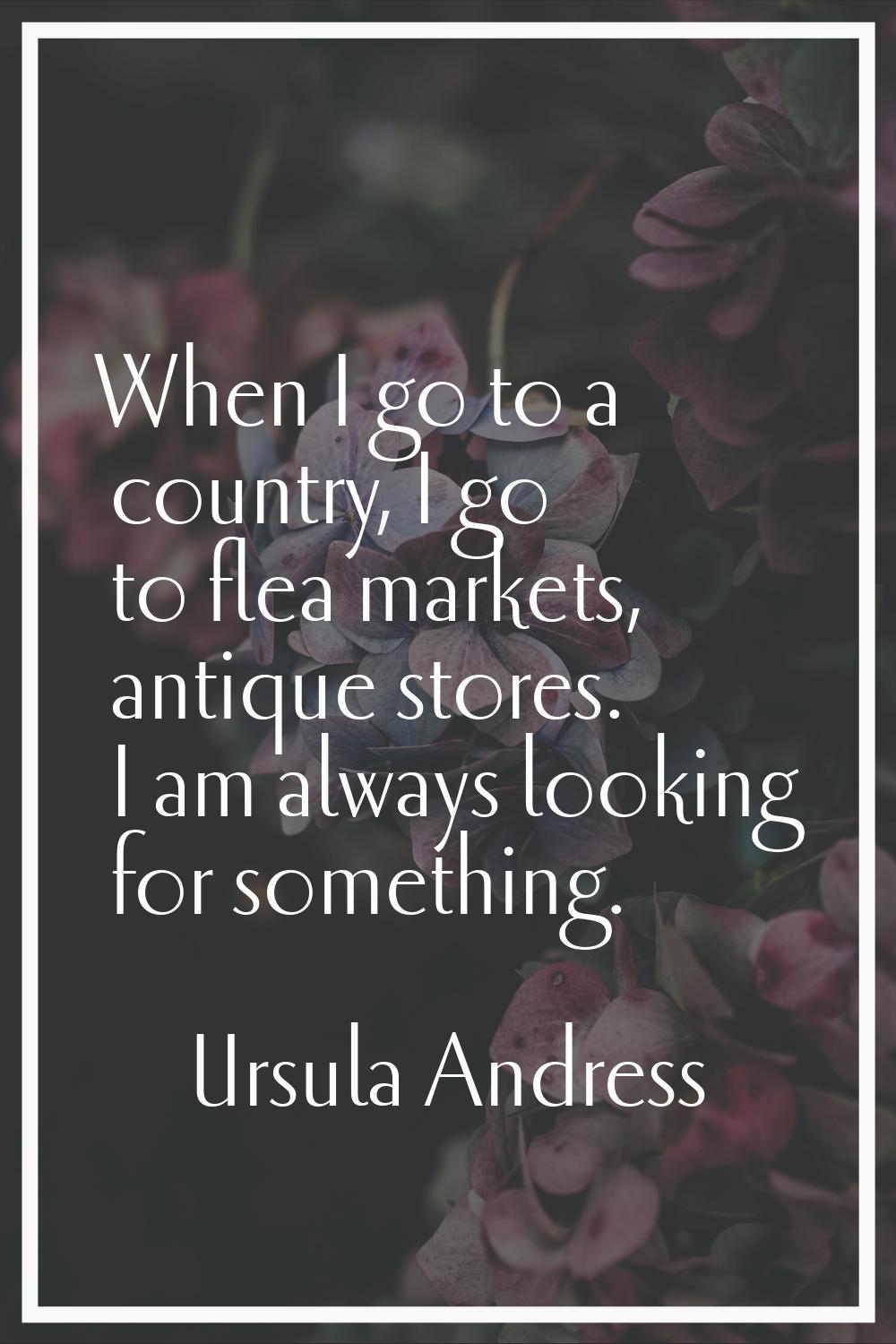 When I go to a country, I go to flea markets, antique stores. I am always looking for something.
