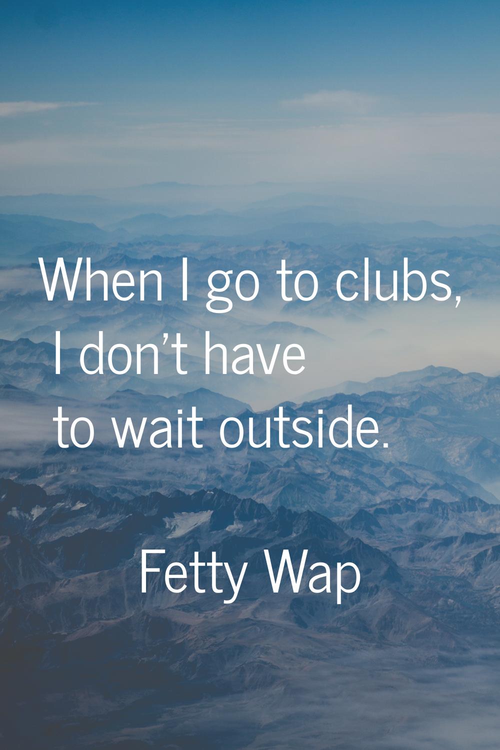 When I go to clubs, I don't have to wait outside.