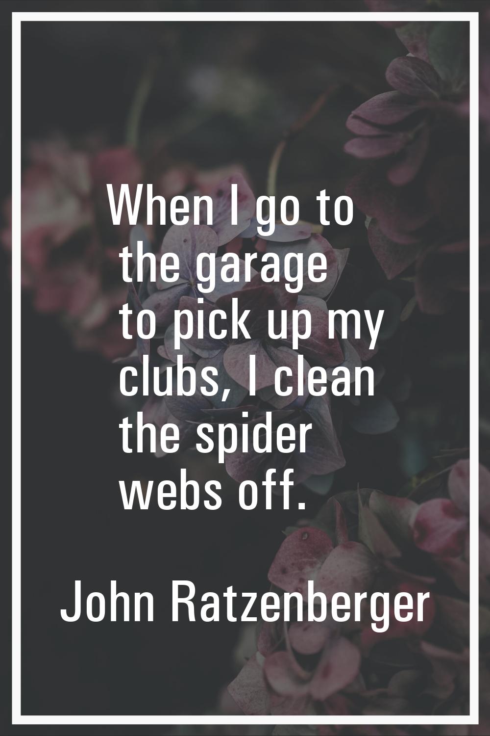 When I go to the garage to pick up my clubs, I clean the spider webs off.