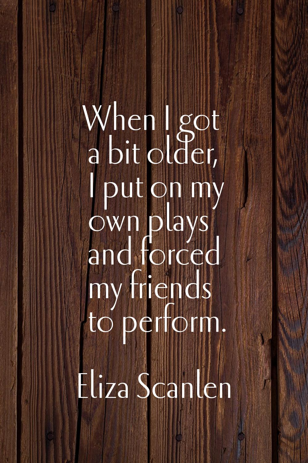 When I got a bit older, I put on my own plays and forced my friends to perform.