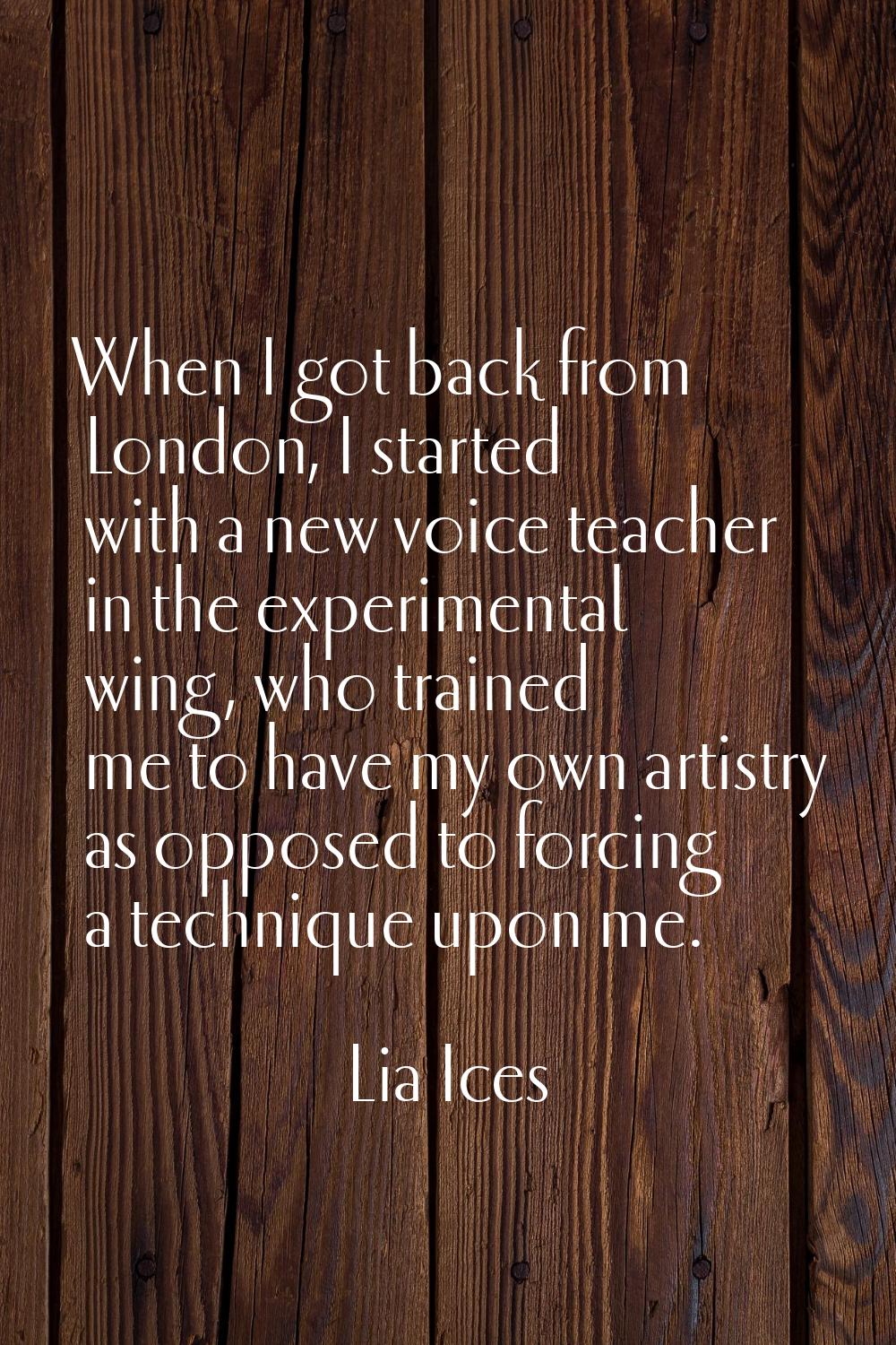 When I got back from London, I started with a new voice teacher in the experimental wing, who train