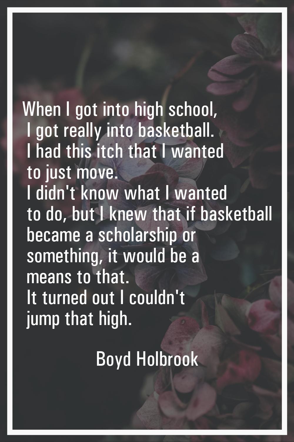 When I got into high school, I got really into basketball. I had this itch that I wanted to just mo