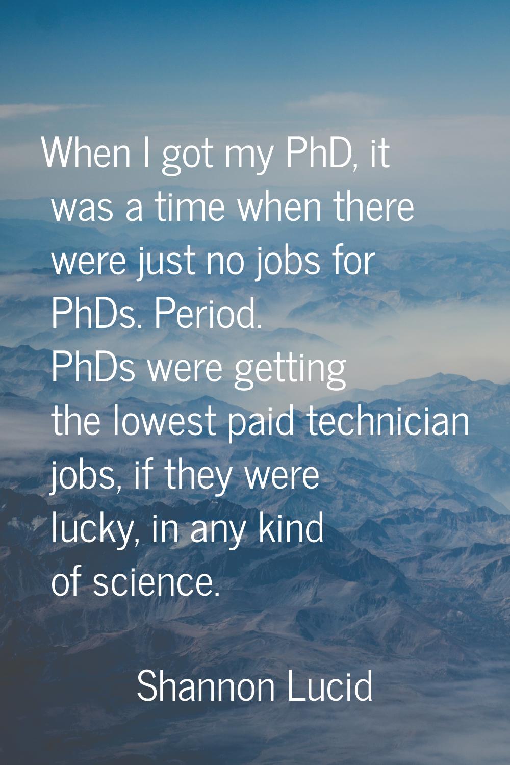 When I got my PhD, it was a time when there were just no jobs for PhDs. Period. PhDs were getting t