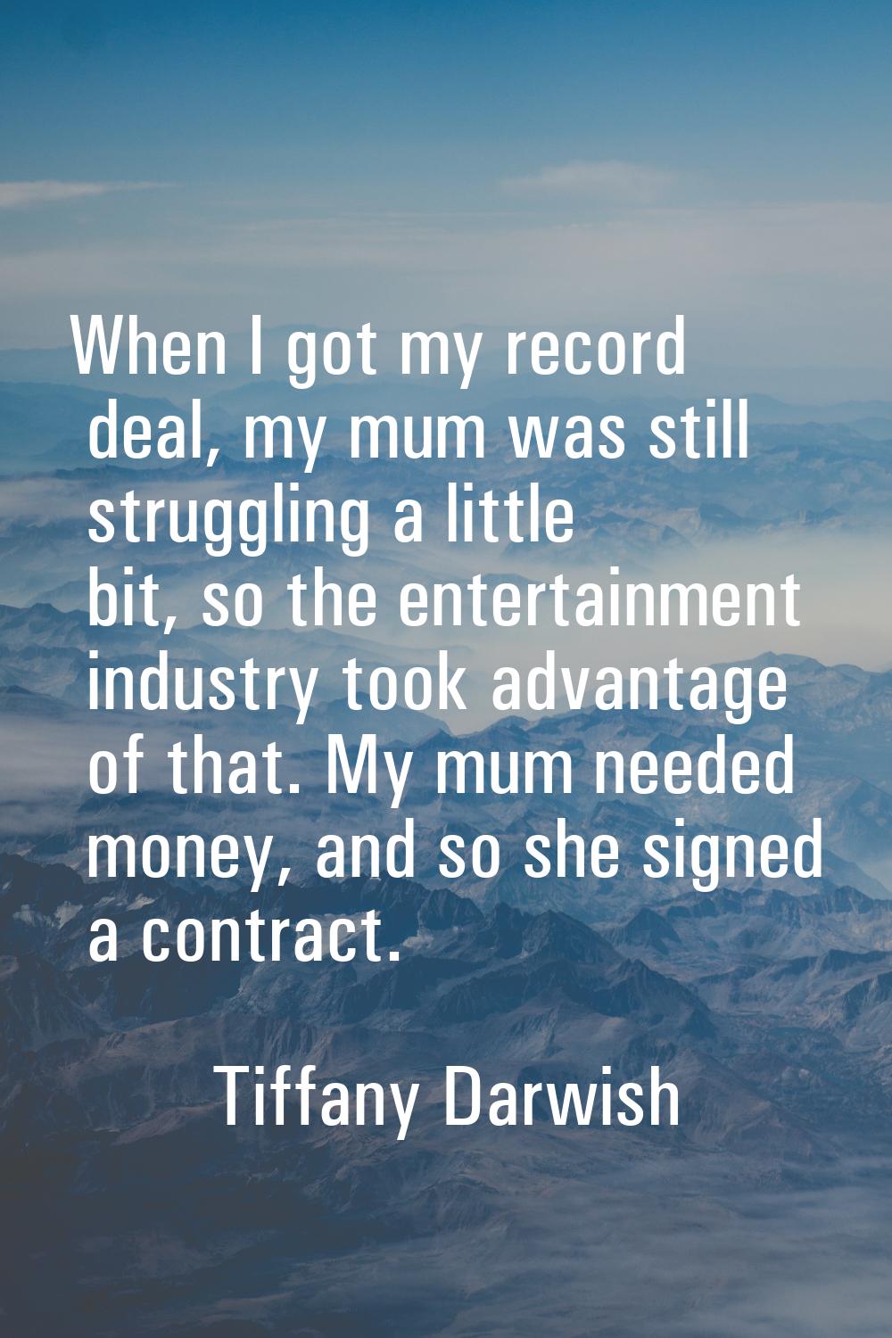 When I got my record deal, my mum was still struggling a little bit, so the entertainment industry 