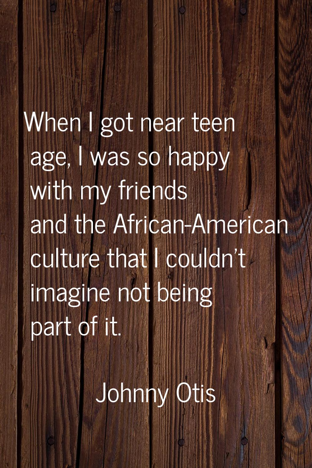 When I got near teen age, I was so happy with my friends and the African-American culture that I co
