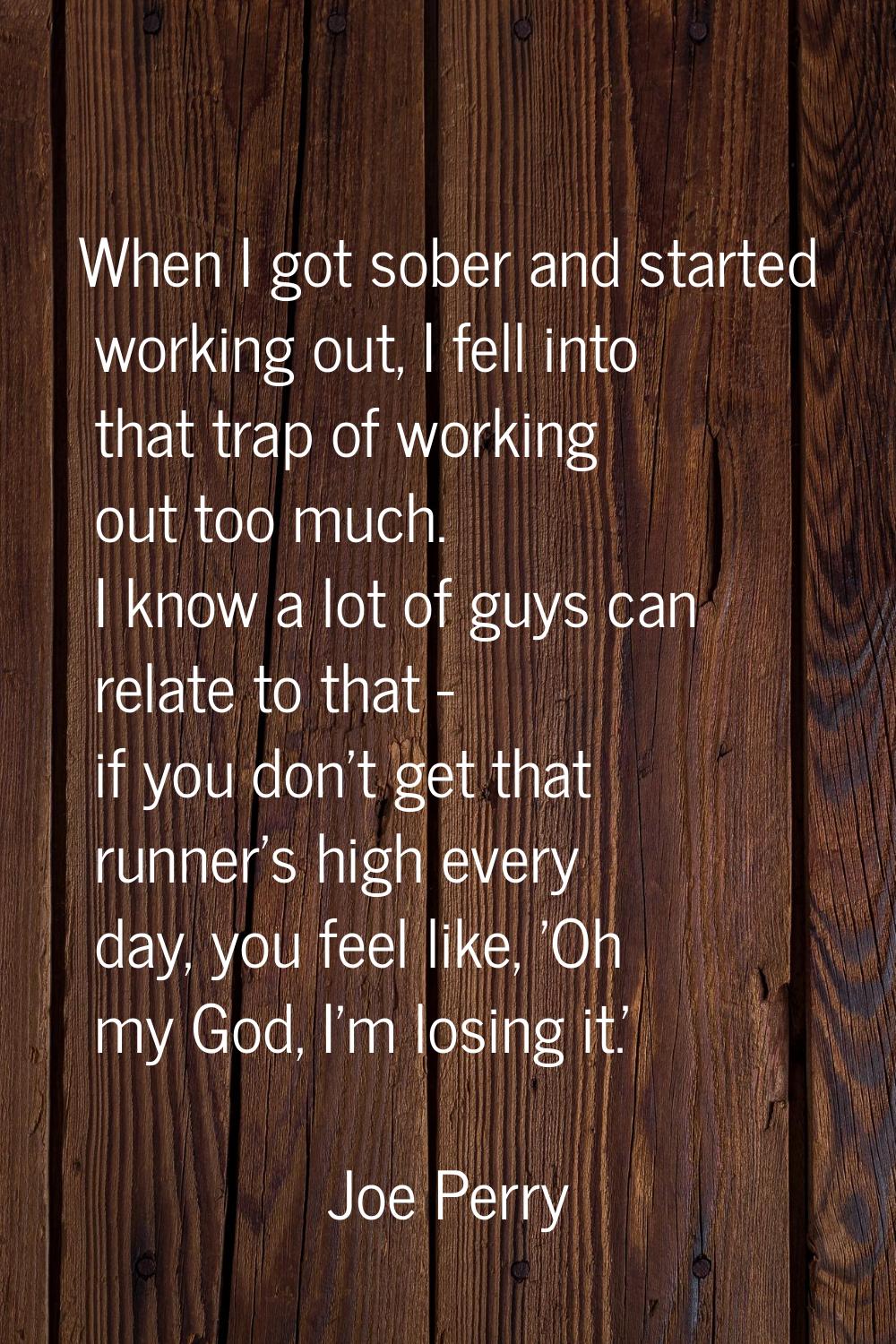 When I got sober and started working out, I fell into that trap of working out too much. I know a l