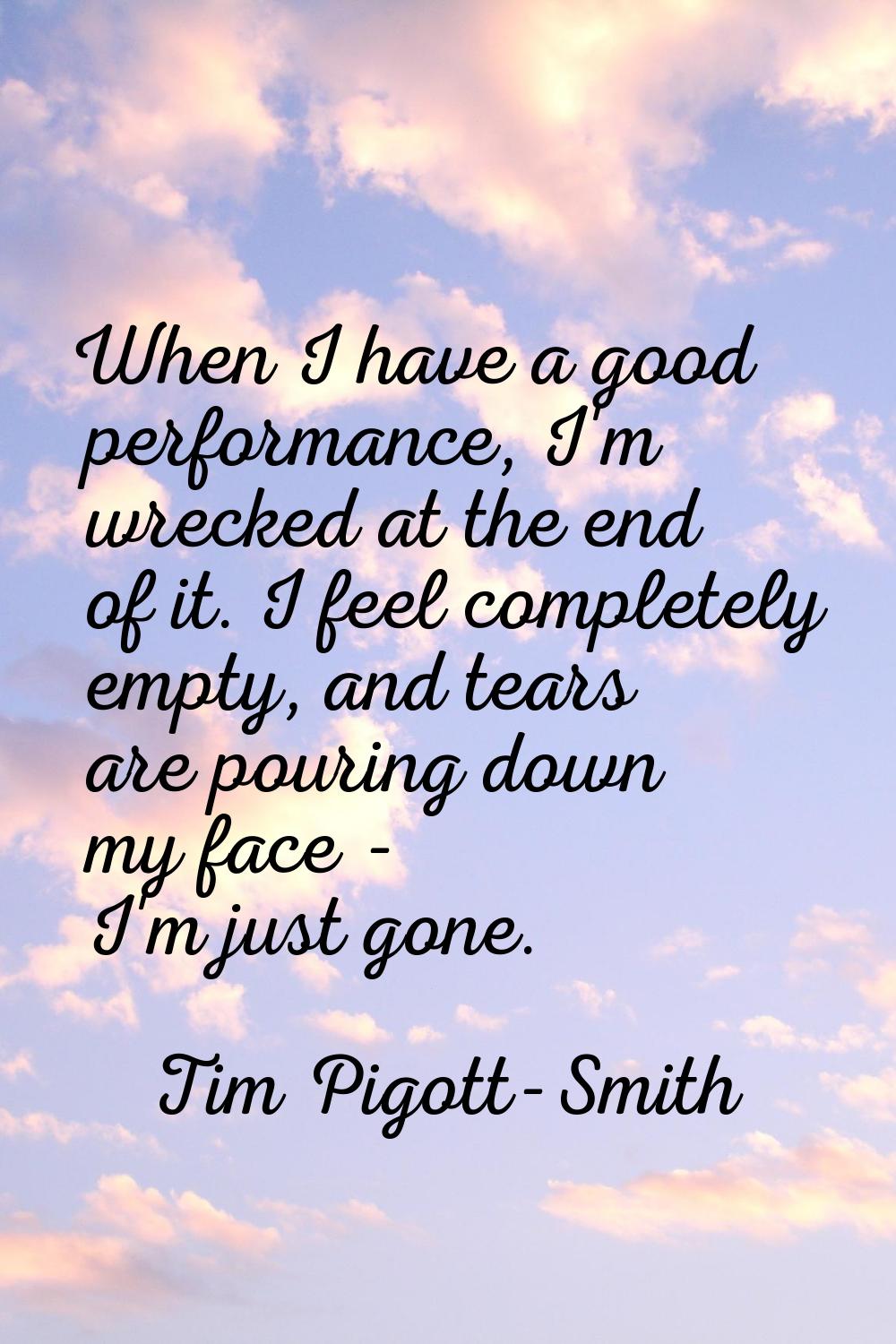 When I have a good performance, I'm wrecked at the end of it. I feel completely empty, and tears ar