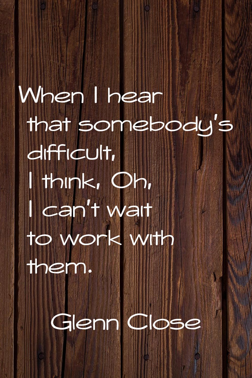 When I hear that somebody's difficult, I think, Oh, I can't wait to work with them.