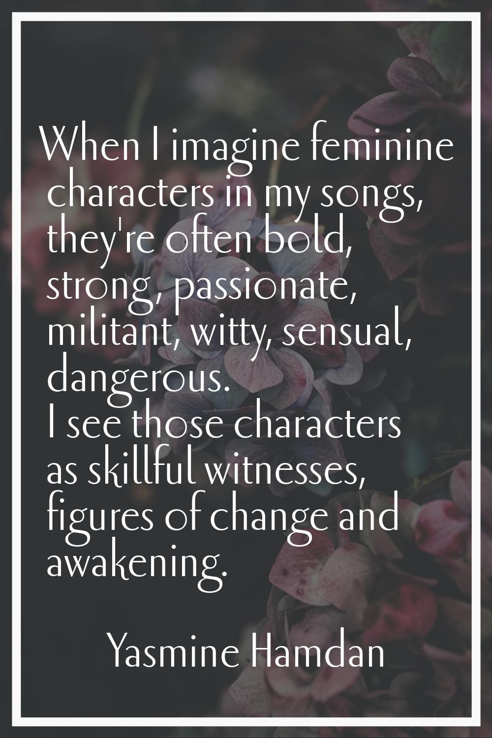 When I imagine feminine characters in my songs, they're often bold, strong, passionate, militant, w