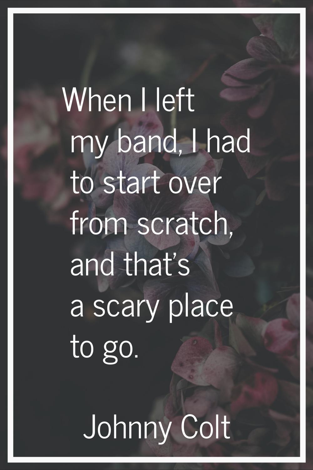 When I left my band, I had to start over from scratch, and that's a scary place to go.