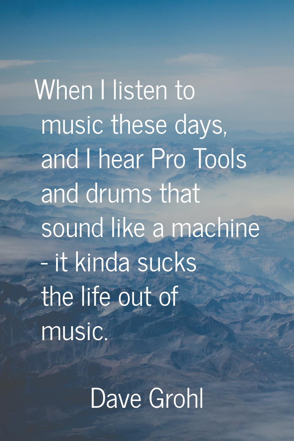 When I listen to music these days, and I hear Pro Tools and drums that sound like a machine - it ki