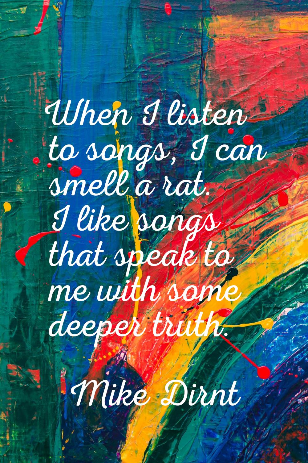 When I listen to songs, I can smell a rat. I like songs that speak to me with some deeper truth.