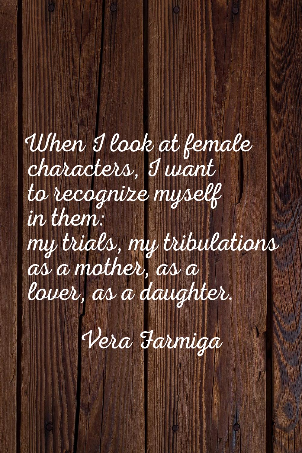 When I look at female characters, I want to recognize myself in them: my trials, my tribulations as