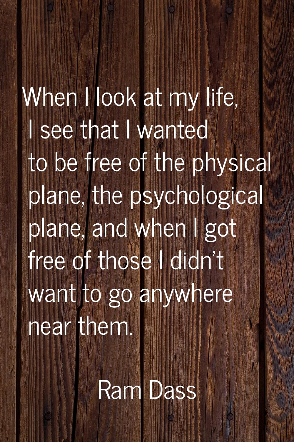 When I look at my life, I see that I wanted to be free of the physical plane, the psychological pla
