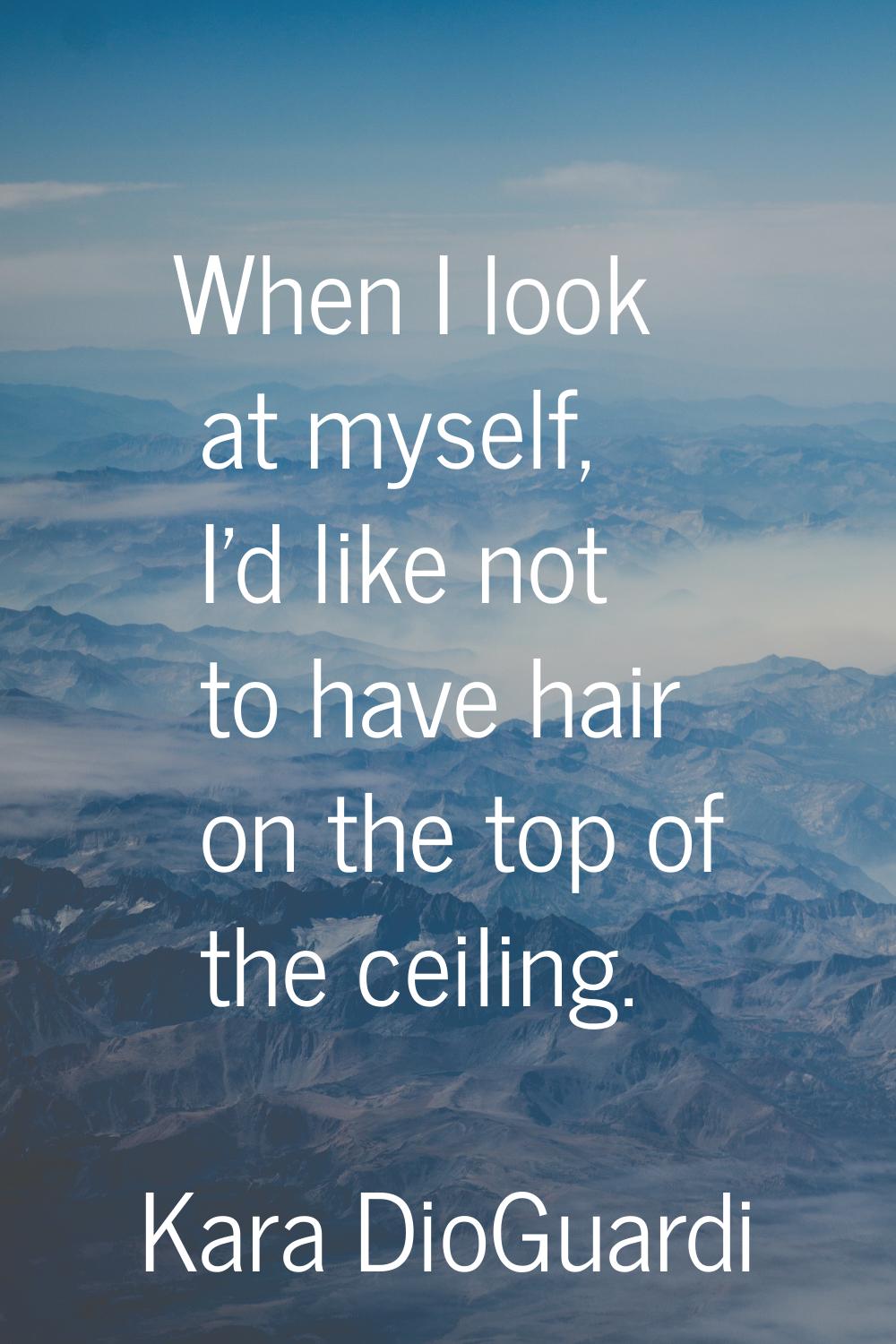 When I look at myself, I'd like not to have hair on the top of the ceiling.