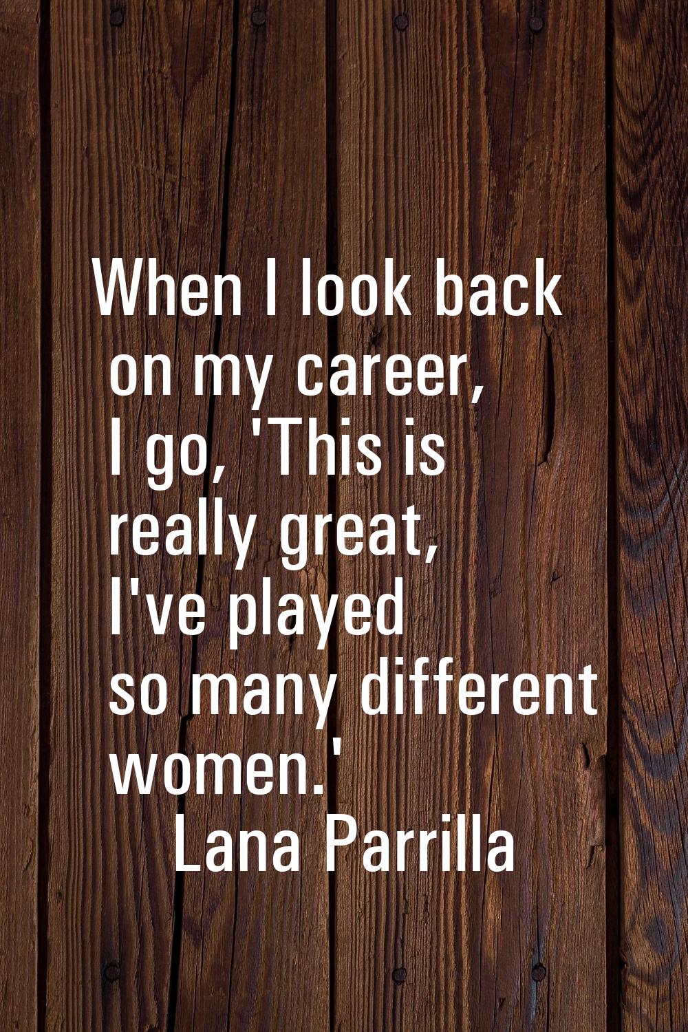 When I look back on my career, I go, 'This is really great, I've played so many different women.'