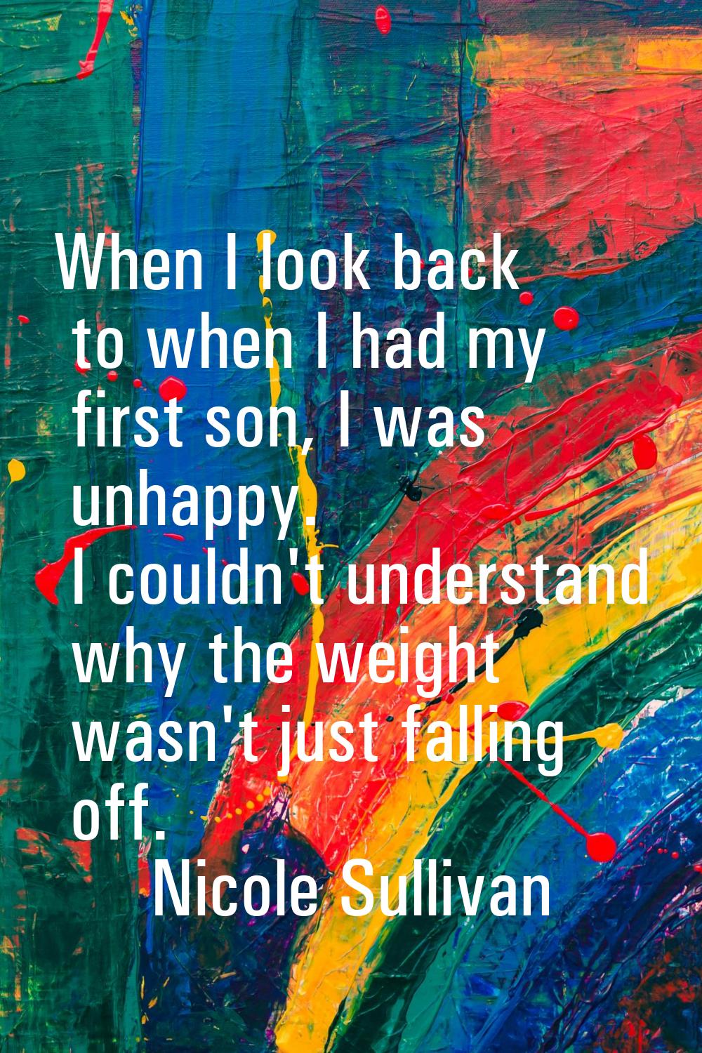 When I look back to when I had my first son, I was unhappy. I couldn't understand why the weight wa