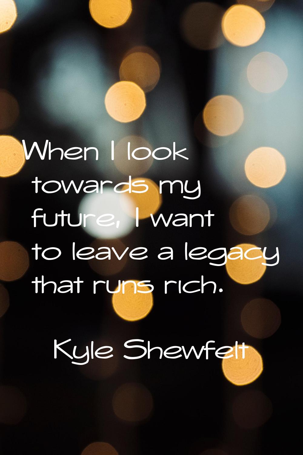 When I look towards my future, I want to leave a legacy that runs rich.