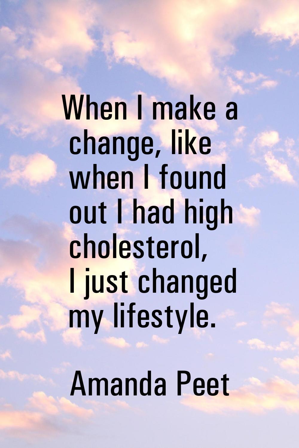 When I make a change, like when I found out I had high cholesterol, I just changed my lifestyle.