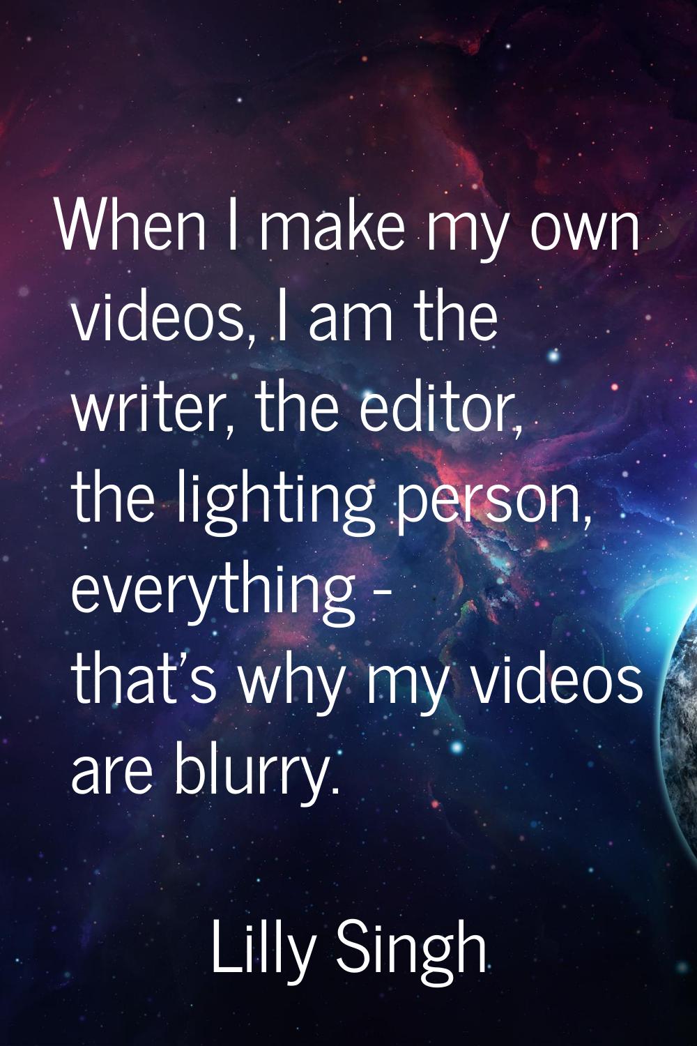 When I make my own videos, I am the writer, the editor, the lighting person, everything - that's wh