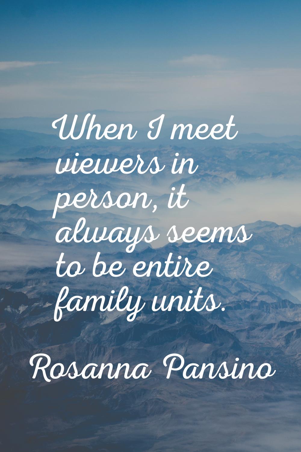 When I meet viewers in person, it always seems to be entire family units.