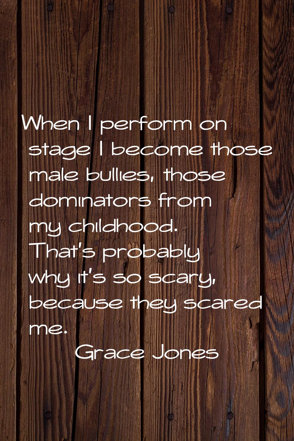 When I perform on stage I become those male bullies, those dominators from my childhood. That's pro