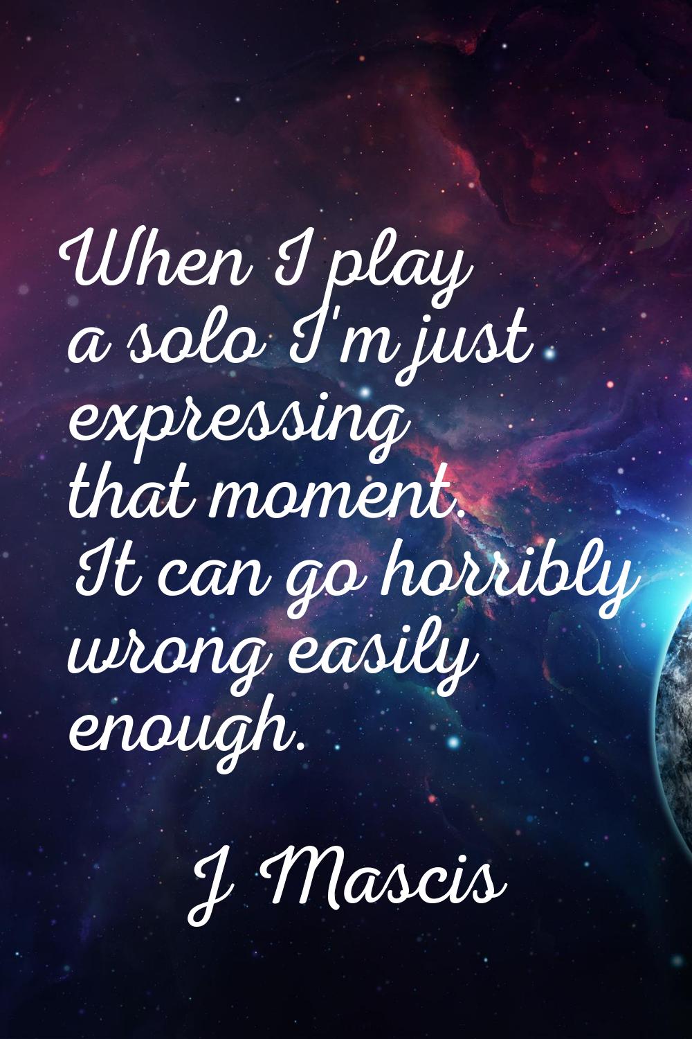 When I play a solo I'm just expressing that moment. It can go horribly wrong easily enough.