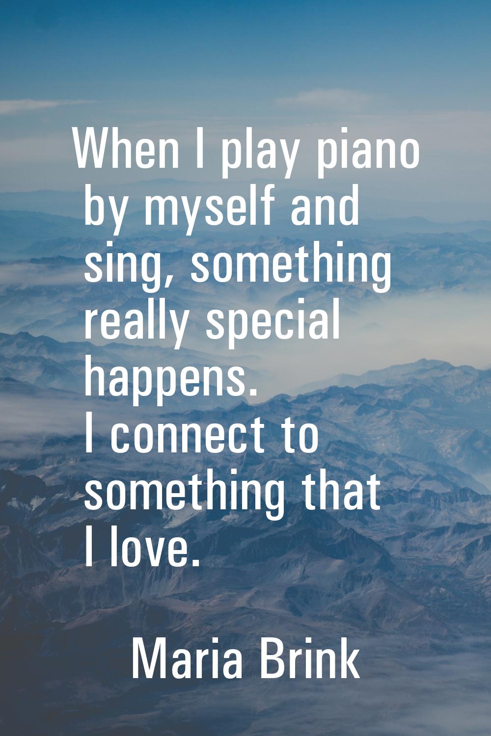 When I play piano by myself and sing, something really special happens. I connect to something that