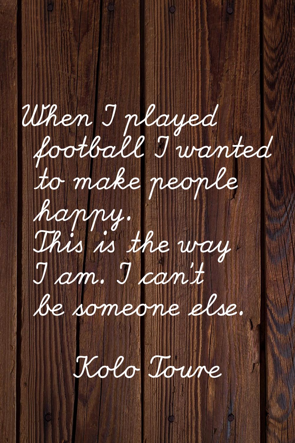When I played football I wanted to make people happy. This is the way I am. I can't be someone else
