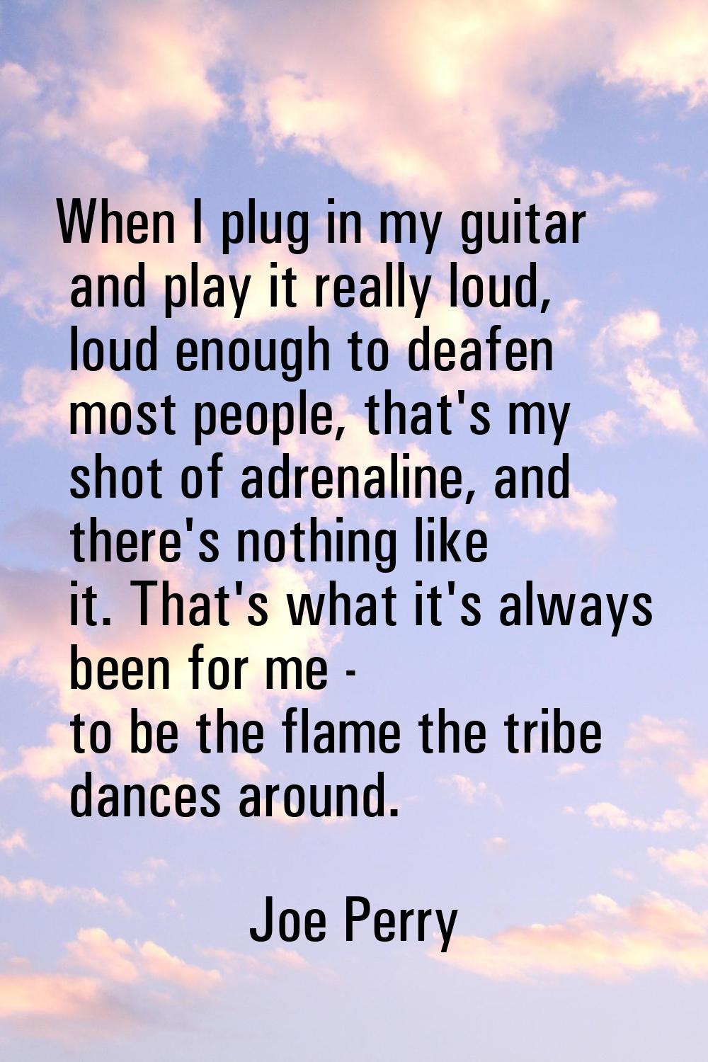 When I plug in my guitar and play it really loud, loud enough to deafen most people, that's my shot