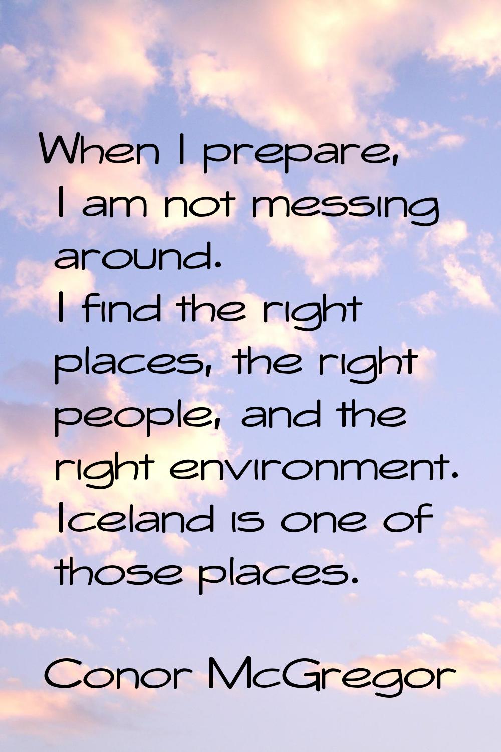 When I prepare, I am not messing around. I find the right places, the right people, and the right e