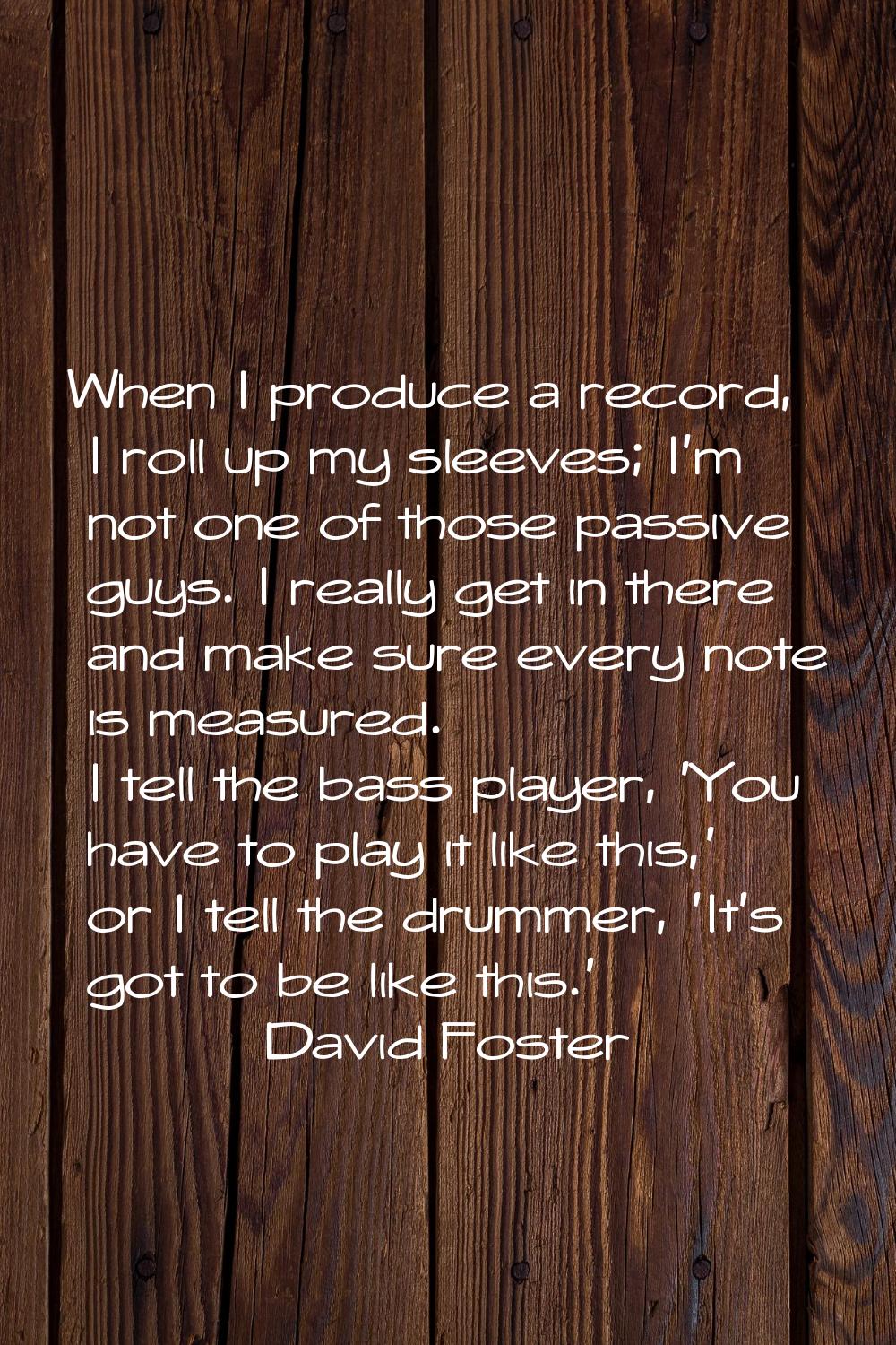 When I produce a record, I roll up my sleeves; I'm not one of those passive guys. I really get in t