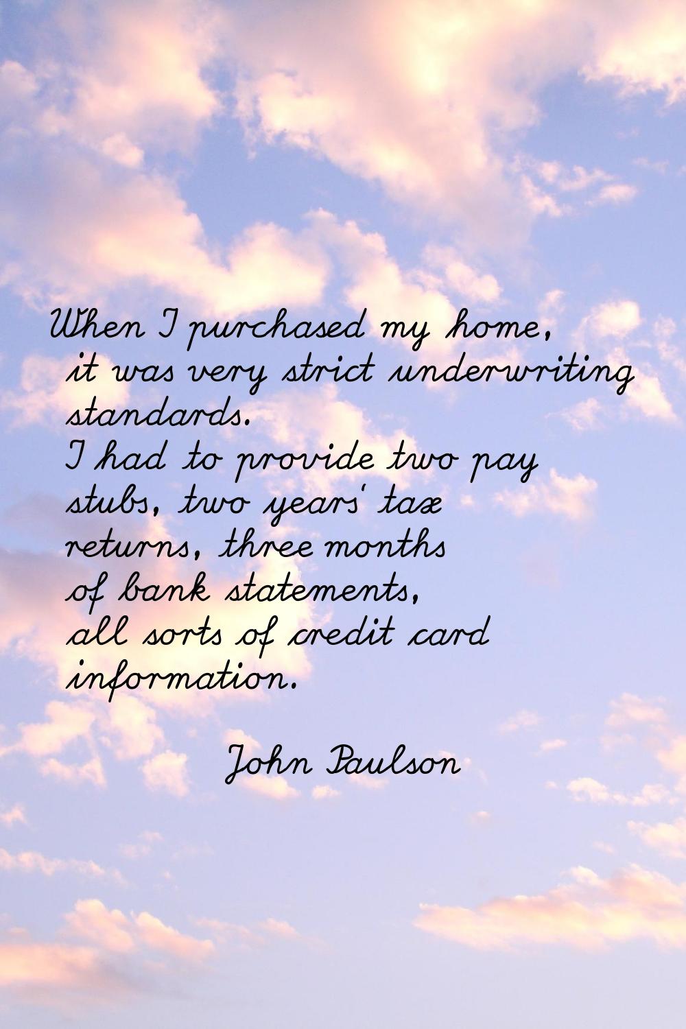 When I purchased my home, it was very strict underwriting standards. I had to provide two pay stubs