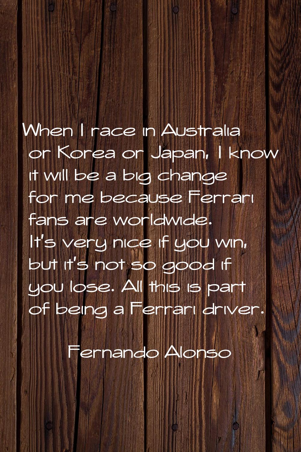 When I race in Australia or Korea or Japan, I know it will be a big change for me because Ferrari f